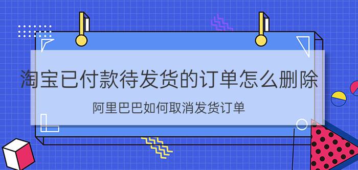 淘宝已付款待发货的订单怎么删除 阿里巴巴如何取消发货订单？